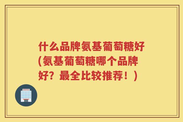 什么品牌氨基葡萄糖好(氨基葡萄糖哪个品牌好？全比较推荐！)