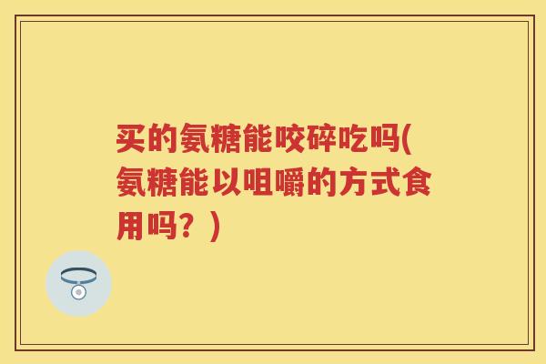 买的氨糖能咬碎吃吗(氨糖能以咀嚼的方式食用吗？)