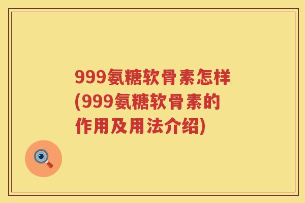 999氨糖软骨素怎样(999氨糖软骨素的作用及用法介绍)