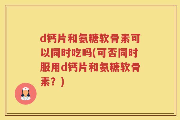d钙片和氨糖软骨素可以同时吃吗(可否同时服用d钙片和氨糖软骨素？)