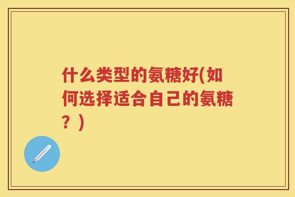 什么类型的氨糖好(如何选择适合自己的氨糖？)