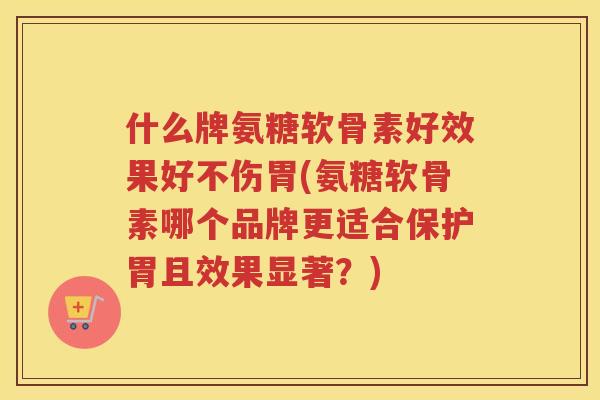 什么牌氨糖软骨素好效果好不伤胃(氨糖软骨素哪个品牌更适合保护胃且效果显著？)