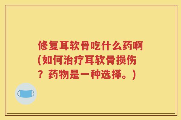 修复耳软骨吃什么药啊(如何耳软骨损伤？是一种选择。)