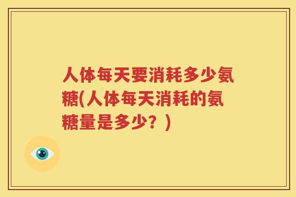 人体每天要消耗多少氨糖(人体每天消耗的氨糖量是多少？)