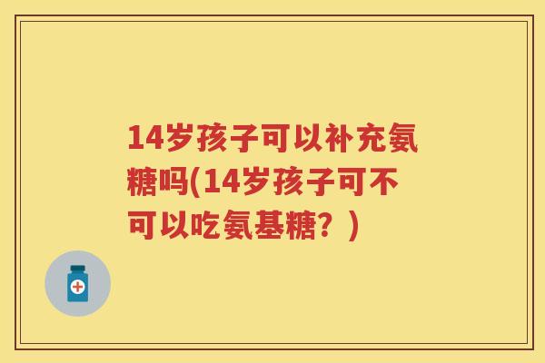 14岁孩子可以补充氨糖吗(14岁孩子可不可以吃氨基糖？)