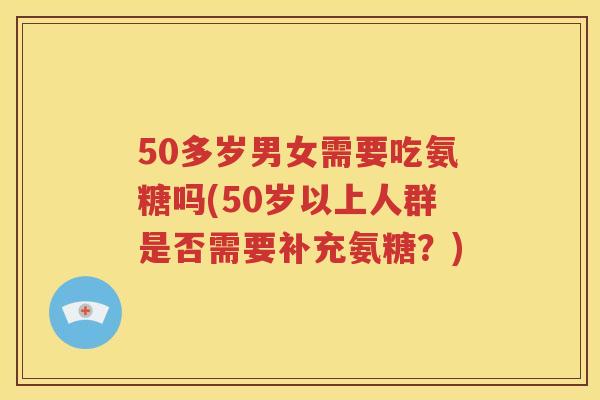 50多岁男女需要吃氨糖吗(50岁以上人群是否需要补充氨糖？)