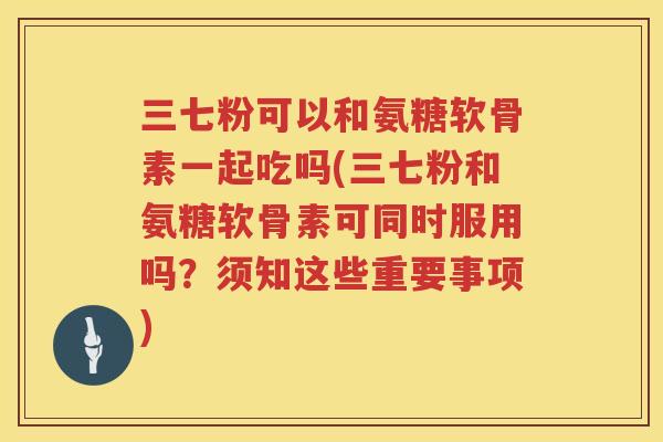 三七粉可以和氨糖软骨素一起吃吗(三七粉和氨糖软骨素可同时服用吗？须知这些重要事项)
