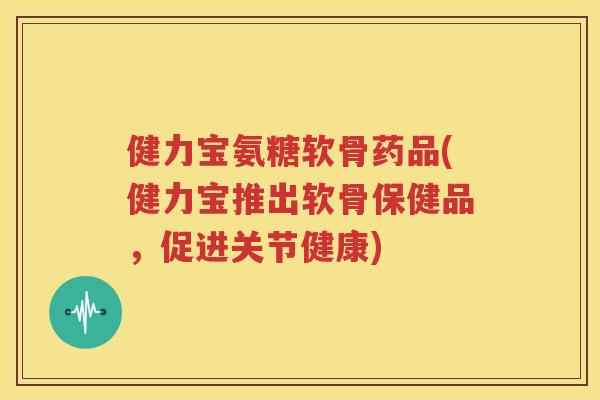健力宝氨糖软骨药品(健力宝推出软骨保健品，促进关节健康)