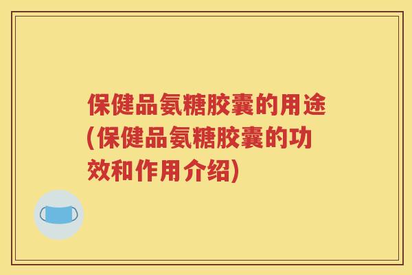保健品氨糖胶囊的用途(保健品氨糖胶囊的功效和作用介绍)