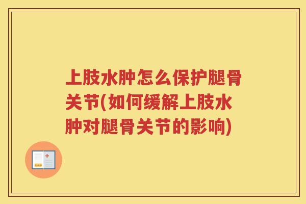 上肢水肿怎么保护腿骨关节(如何缓解上肢水肿对腿骨关节的影响)