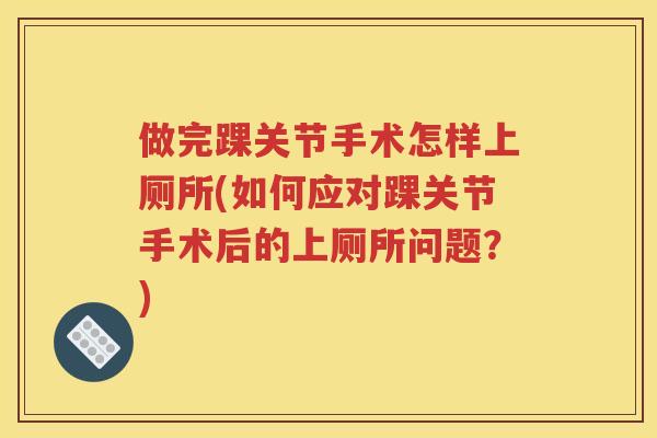 做完踝关节手术怎样上厕所(如何应对踝关节手术后的上厕所问题？)