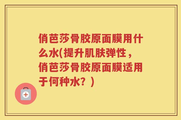 俏芭莎骨胶原面膜用什么水(提升弹性，俏芭莎骨胶原面膜适用于何种水？)