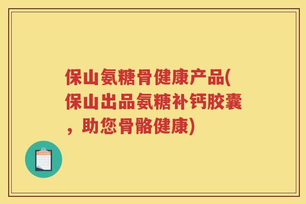 保山氨糖骨健康产品(保山出品氨糖补钙胶囊，助您骨骼健康)