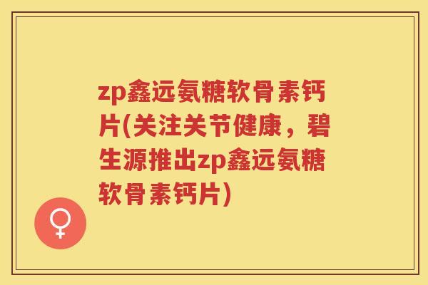 zp鑫远氨糖软骨素钙片(关注关节健康，碧生源推出zp鑫远氨糖软骨素钙片)