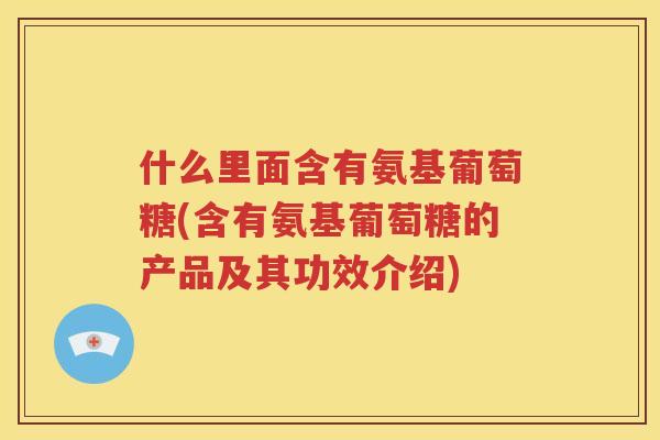 什么里面含有氨基葡萄糖(含有氨基葡萄糖的产品及其功效介绍)