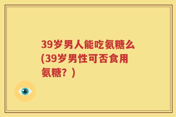 39岁男人能吃氨糖么(39岁男性可否食用氨糖？)