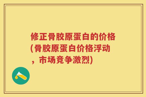 修正骨胶原蛋白的价格(骨胶原蛋白价格浮动,市场竞争激烈) 修正骨胶原蛋白的价格(骨胶原蛋白价格浮动,市场竞争激烈)