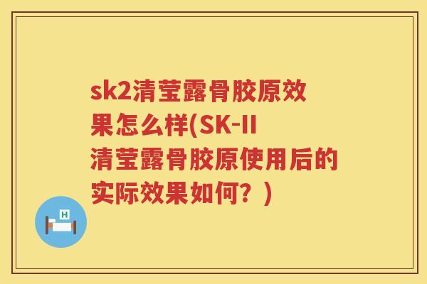 sk2清莹露骨胶原效果怎么样(SK-II清莹露骨胶原使用后的实际效果如何？)