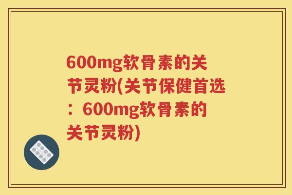 600mg软骨素的关节灵粉(关节保健首选：600mg软骨素的关节灵粉)