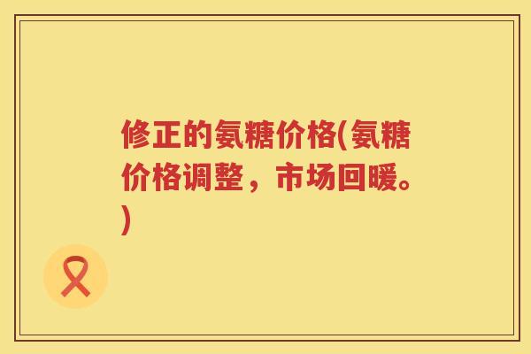 修正的氨糖价格(氨糖价格调整,市场回暖。) 修正的氨糖价格(氨糖价格调整,市场回暖。)
