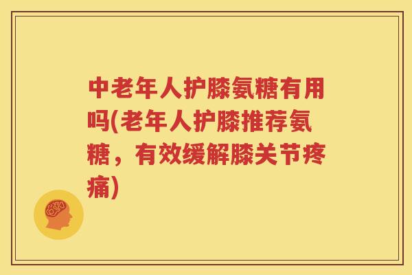 中老年人护膝氨糖有用吗(老年人护膝推荐氨糖，有效缓解膝关节)