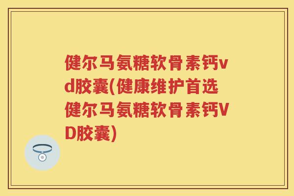 健尔马氨糖软骨素钙vd胶囊(健康维护首选健尔马氨糖软骨素钙VD胶囊)