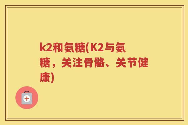 k2和氨糖(K2与氨糖,关注骨骼、关节健康) k2和氨糖(K2与氨糖,关注骨骼、关节健康)