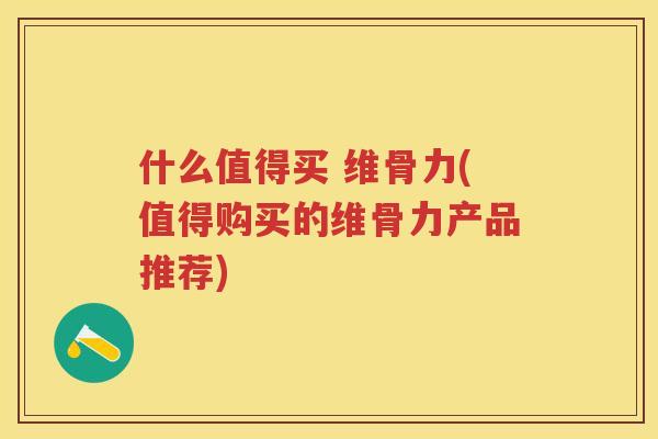 什么值得买 维骨力(值得购买的维骨力产品推荐)