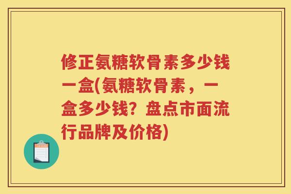 修正氨糖软骨素多少钱一盒(氨糖软骨素，一盒多少钱？盘点市面流行品牌及价格)