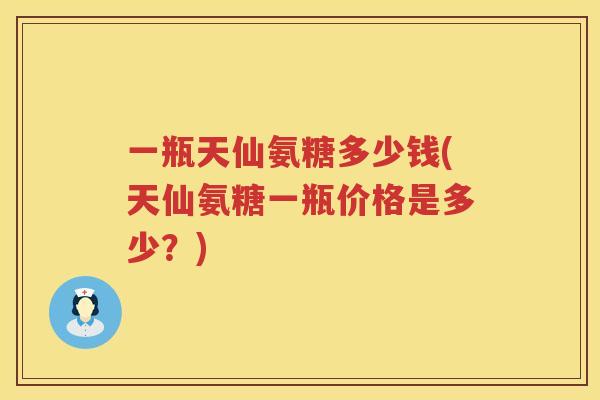 一瓶天仙氨糖多少钱(天仙氨糖一瓶价格是多少?) 一瓶天仙氨糖多少钱(天仙氨糖一瓶价格是多少?)