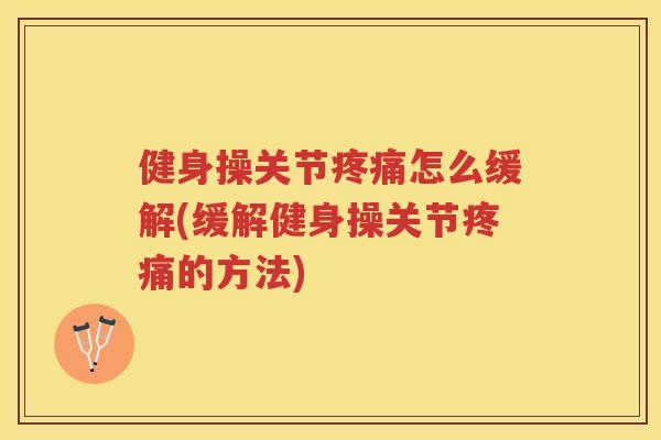 健身操关节怎么缓解(缓解健身操关节的方法)