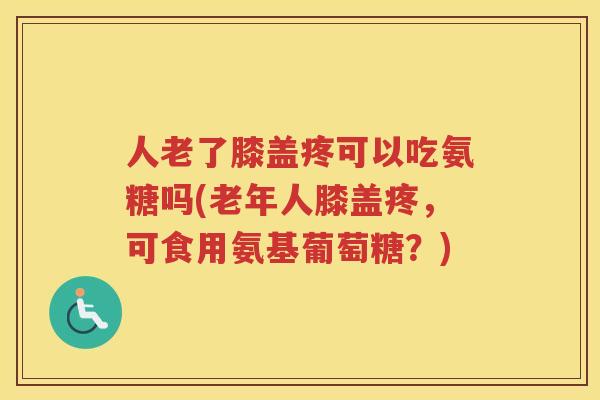 人老了膝盖疼可以吃氨糖吗(老年人膝盖疼，可食用氨基葡萄糖？)