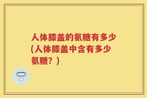人体膝盖的氨糖有多少(人体膝盖中含有多少氨糖？)