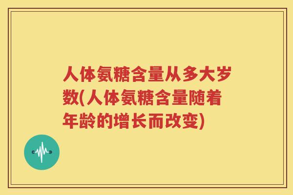 人体氨糖含量从多大岁数(人体氨糖含量随着年龄的增长而改变)