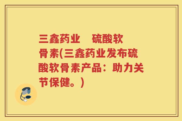 三鑫药业   硫酸软骨素(三鑫药业发布硫酸软骨素产品：助力关节保健。)