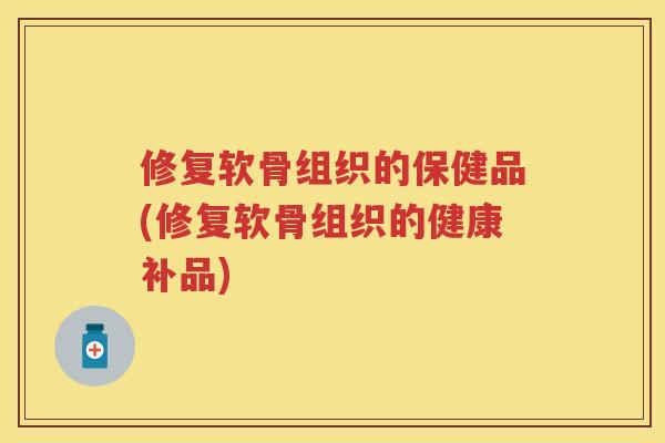 修复软骨组织的保健品(修复软骨组织的健康补品)