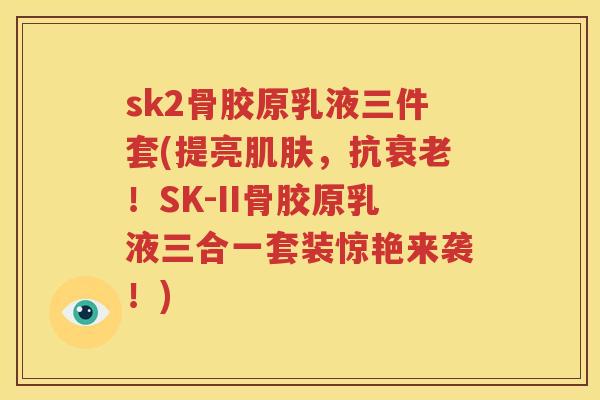 sk2骨胶原乳液三件套(提亮，抗！SK-II骨胶原乳液三合一套装惊艳来袭！)