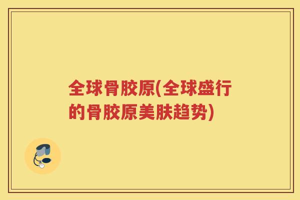 全球骨胶原(全球盛行的骨胶原美肤趋势) 全球骨胶原(全球盛行的骨胶原美肤趋势)
