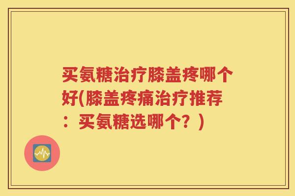 买氨糖膝盖疼哪个好(膝盖推荐:买氨糖选哪个?) 买氨糖膝盖疼哪个好(膝盖推荐:买氨糖选哪个?)