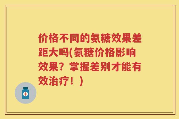 价格不同的氨糖效果差距大吗(氨糖价格影响效果？掌握差别才能有效！)