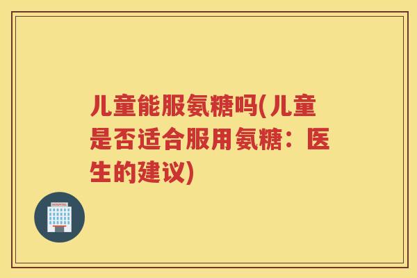 儿童能服氨糖吗(儿童是否适合服用氨糖：医生的建议)
