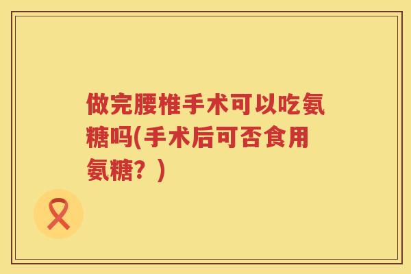做完腰椎手术可以吃氨糖吗(手术后可否食用氨糖?) 做完腰椎手术可以吃氨糖吗(手术后可否食用氨糖?)