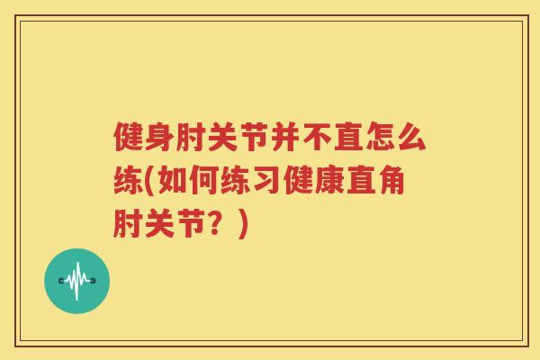 健身肘关节并不直怎么练(如何练习健康直角肘关节?) 健身肘关节并不直怎么练(如何练习健康直角肘关节?)