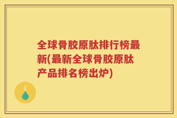 全球骨胶原肽排行榜新(新全球骨胶原肽产品排名榜出炉)