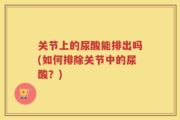 关节上的尿酸能排出吗(如何排除关节中的尿酸?) 关节上的尿酸能排出吗(如何排除关节中的尿酸?)