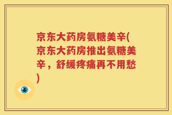 京东大药房氨糖美辛(京东大药房推出氨糖美辛,舒缓再不用愁) 京东大药房氨糖美辛(京东大药房推出氨糖美辛,舒缓再不用愁)