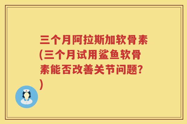 三个月阿拉斯加软骨素(三个月试用鲨鱼软骨素能否改善关节问题?) 三个月阿拉斯加软骨素(三个月试用鲨鱼软骨素能否改善关节问题?)
