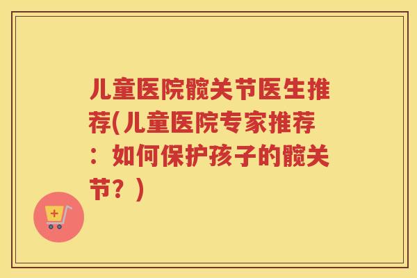 儿童医院髋关节医生推荐(儿童医院专家推荐:如何保护孩子的髋关节?) 儿童医院髋关节医生推荐(儿童医院专家推荐:如何保护孩子的髋关节?)