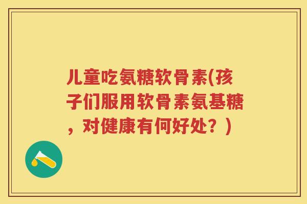儿童吃氨糖软骨素(孩子们服用软骨素氨基糖,对健康有何好处?) 儿童吃氨糖软骨素(孩子们服用软骨素氨基糖,对健康有何好处?)