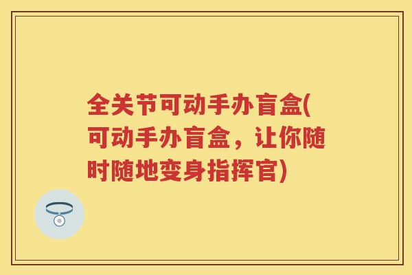 全关节可动手办盲盒(可动手办盲盒,让你随时随地变身指挥官) 全关节可动手办盲盒(可动手办盲盒,让你随时随地变身指挥官)